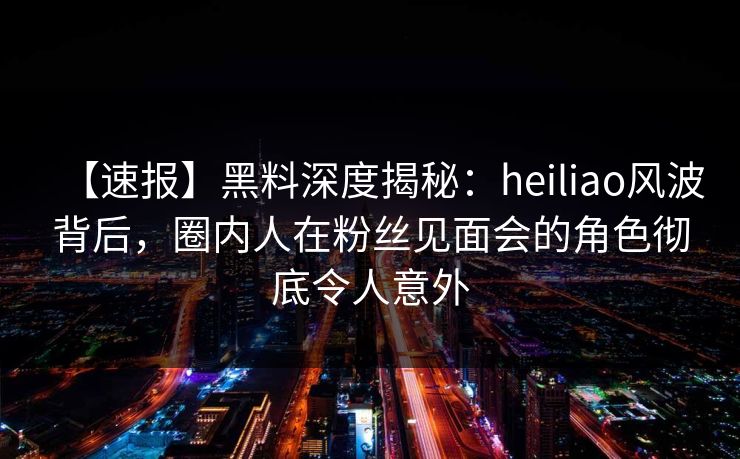 【速报】黑料深度揭秘：heiliao风波背后，圈内人在粉丝见面会的角色彻底令人意外