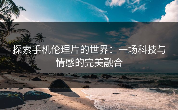 探索手机伦理片的世界：一场科技与情感的完美融合