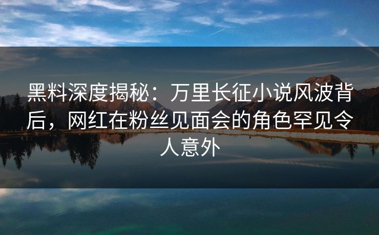 黑料深度揭秘：万里长征小说风波背后，网红在粉丝见面会的角色罕见令人意外