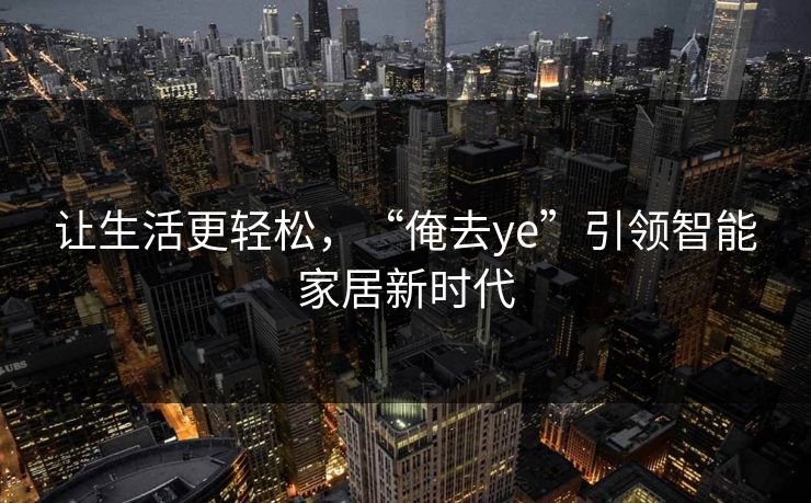 让生活更轻松,“俺去ye”引领智能家居新时代 让生活更轻松,“俺去ye”引领智能家居新时代