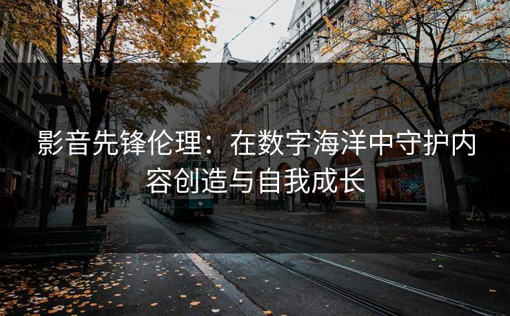 影音先锋伦理：在数字海洋中守护内容创造与自我成长