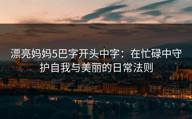 漂亮妈妈5巴字开头中字：在忙碌中守护自我与美丽的日常法则