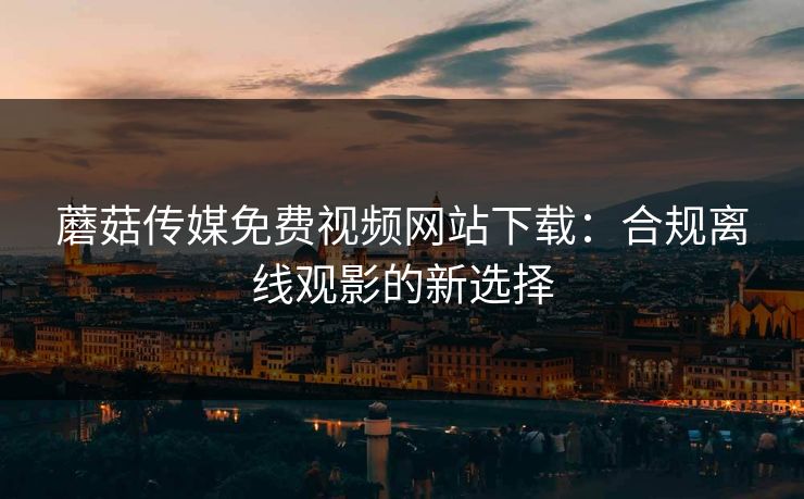 蘑菇传媒免费视频网站下载：合规离线观影的新选择