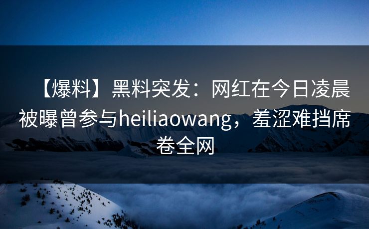 【爆料】黑料突发：网红在今日凌晨被曝曾参与heiliaowang，羞涩难挡席卷全网