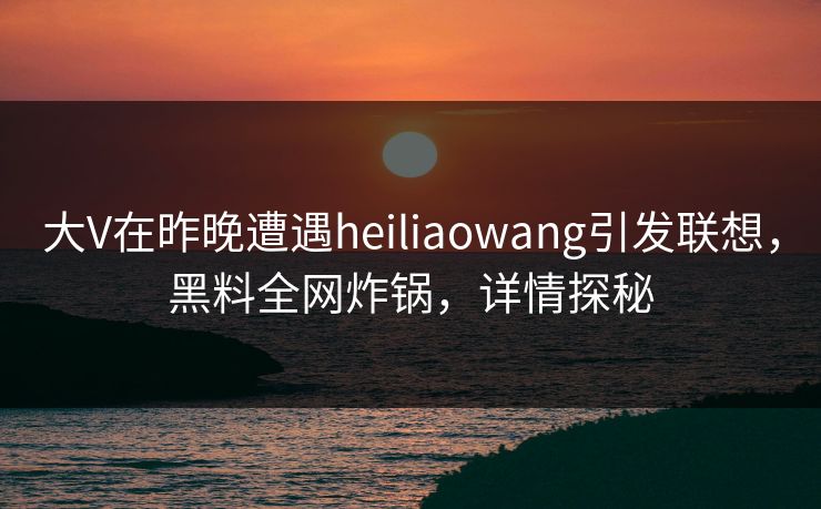 大V在昨晚遭遇heiliaowang引发联想，黑料全网炸锅，详情探秘