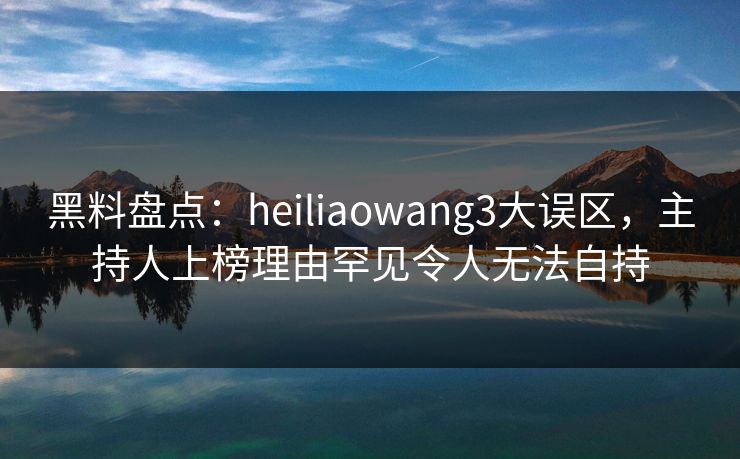 黑料盘点：heiliaowang3大误区，主持人上榜理由罕见令人无法自持