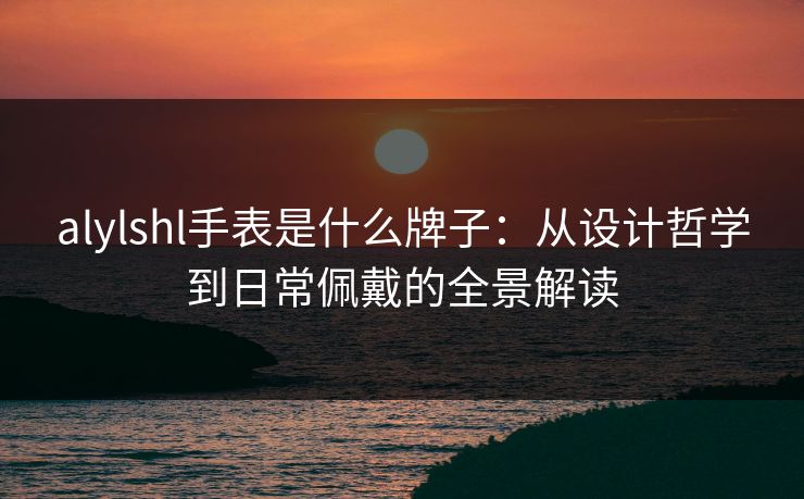 alylshl手表是什么牌子：从设计哲学到日常佩戴的全景解读