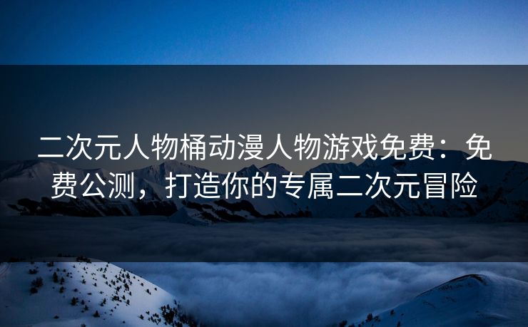 二次元人物桶动漫人物游戏免费：免费公测，打造你的专属二次元冒险