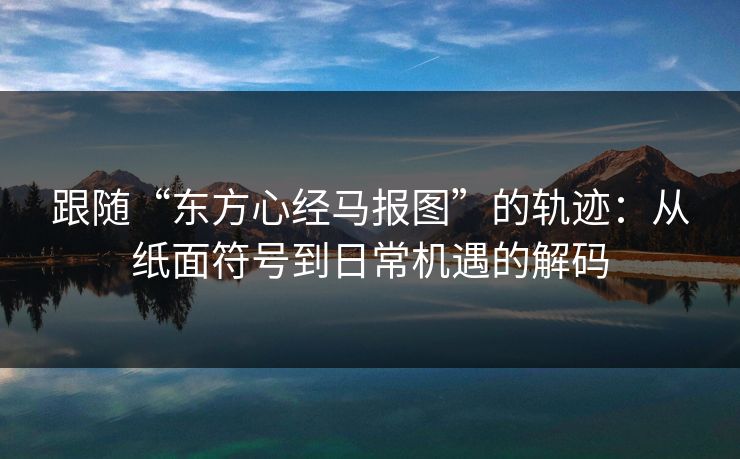 跟随“东方心经马报图”的轨迹:从纸面符号到日常机遇的解码 跟随“东方心经马报图”的轨迹:从纸面符号到日常机遇的解码