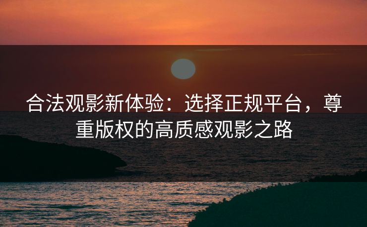合法观影新体验:选择正规平台,尊重版权的高质感观影之路 合法观影新体验:选择正规平台,尊重版权的高质感观影之路