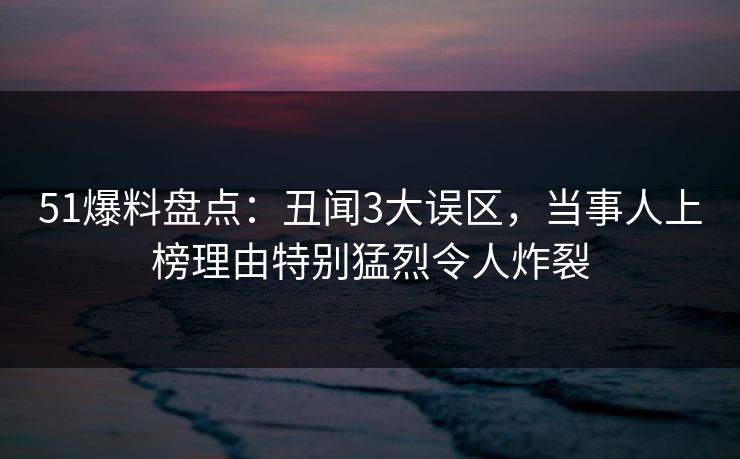 51爆料盘点:丑闻3大误区,当事人上榜理由特别猛烈令人炸裂 51爆料盘点:丑闻3大误区,当事人上榜理由特别猛烈令人炸裂