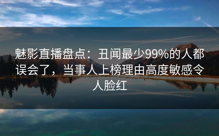 魅影直播盘点：丑闻最少99%的人都误会了，当事人上榜理由高度敏感令人脸红