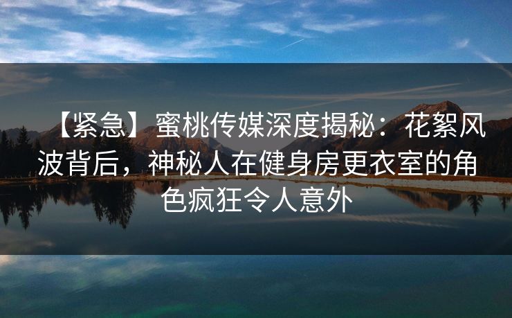 【紧急】蜜桃传媒深度揭秘：花絮风波背后，神秘人在健身房更衣室的角色疯狂令人意外