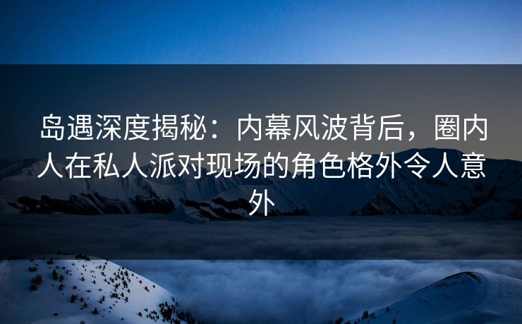 岛遇深度揭秘：内幕风波背后，圈内人在私人派对现场的角色格外令人意外