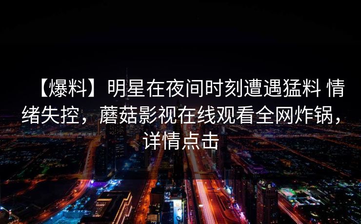 【爆料】明星在夜间时刻遭遇猛料 情绪失控,蘑菇影视在线观看全网炸锅,详情点击 【爆料】明星在夜间时刻遭遇猛料 情绪失控,蘑菇影视在线观看全网炸锅,详情点击