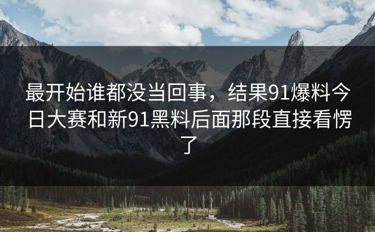 最开始谁都没当回事，结果91爆料今日大赛和新91黑料后面那段直接看愣了