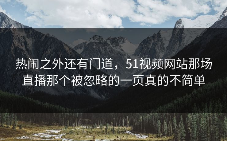 热闹之外还有门道，51视频网站那场直播那个被忽略的一页真的不简单