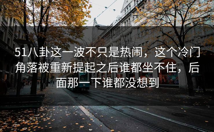 51八卦这一波不只是热闹，这个冷门角落被重新提起之后谁都坐不住，后面那一下谁都没想到